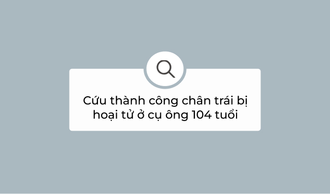 Cứu thành công chân trái bị hoại tử ở cụ ông 104 tuổi 1 chân trái bị hoại tử